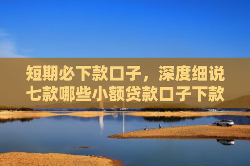 短期必下款口子，深度细说七款哪些小额贷款口子下款快