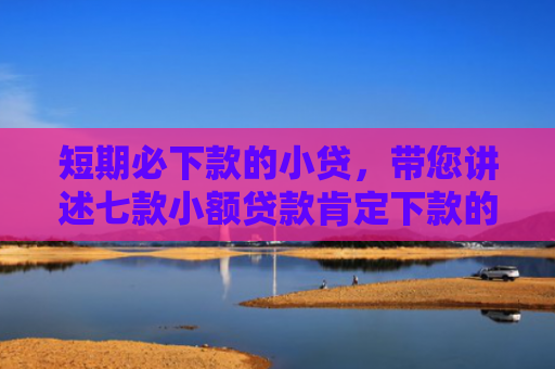 短期必下款的小贷，带您讲述七款小额贷款肯定下款的口子