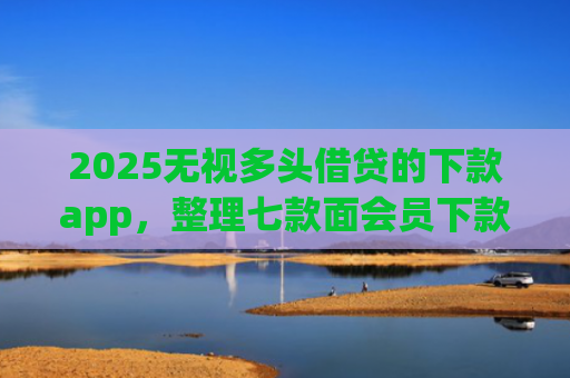 2025无视多头借贷的下款app，整理七款面会员下款的网贷口子
