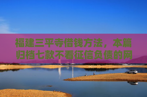 福建三平寺借钱方法，本篇归档七款不看征信负债的网贷百分百下款
