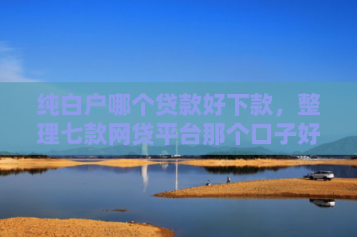 纯白户哪个贷款好下款，整理七款网贷平台那个口子好下款