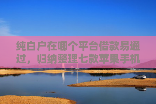 纯白户在哪个平台借款易通过，归纳整理七款苹果手机id贷款平台必下款口子