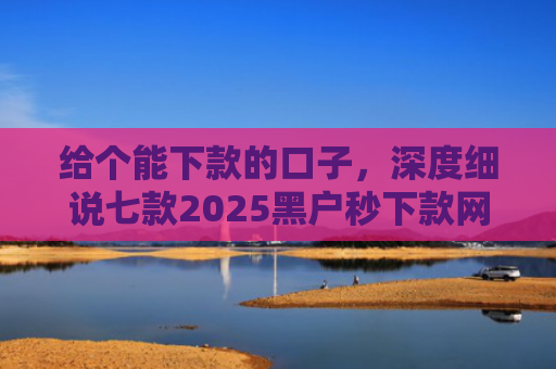 给个能下款的口子，深度细说七款2025黑户秒下款网贷
