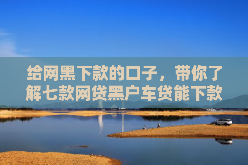 给网黑下款的口子，带你了解七款网贷黑户车贷能下款吗