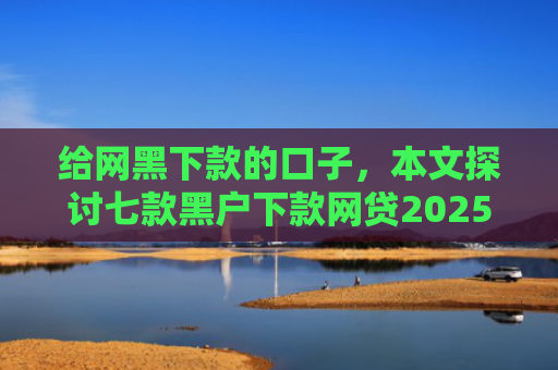 给网黑下款的口子，本文探讨七款黑户下款网贷2025