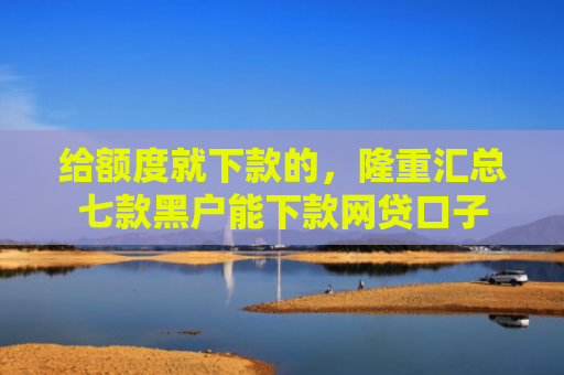给额度就下款的，隆重汇总七款黑户能下款网贷口子