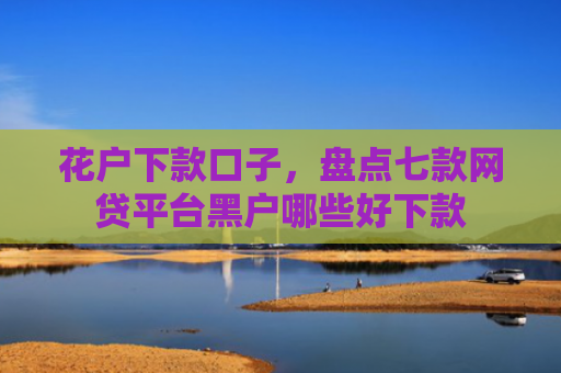 花户下款口子，盘点七款网贷平台黑户哪些好下款
