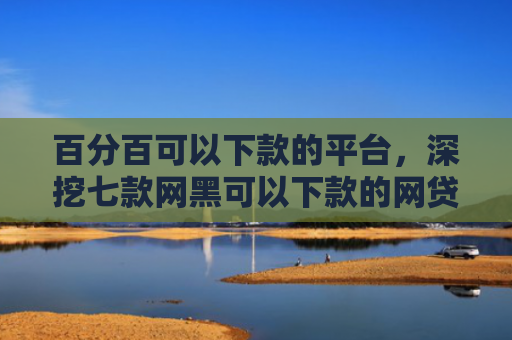 百分百可以下款的平台，深挖七款网黑可以下款的网贷口子