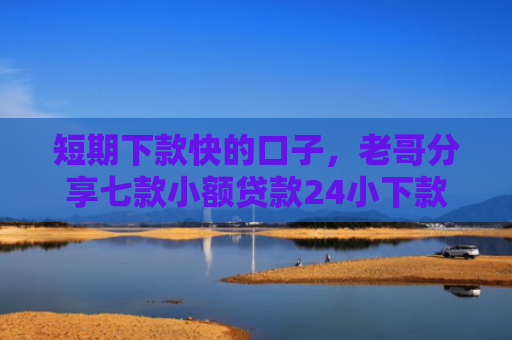 短期下款快的口子，老哥分享七款小额贷款24小下款口子