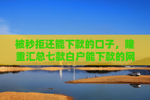 被秒拒还能下款的口子，隆重汇总七款白户能下款的网贷口子