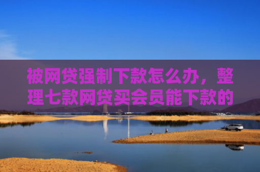 被网贷强制下款怎么办，整理七款网贷买会员能下款的口子