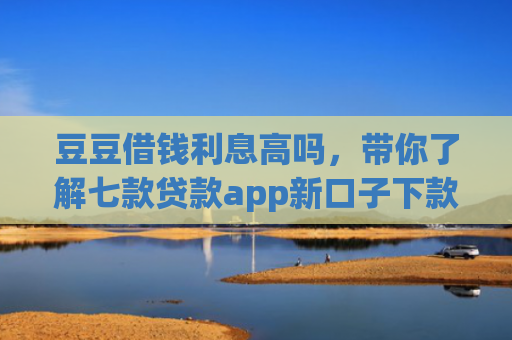 豆豆借钱利息高吗，带你了解七款贷款app新口子下款快通过高