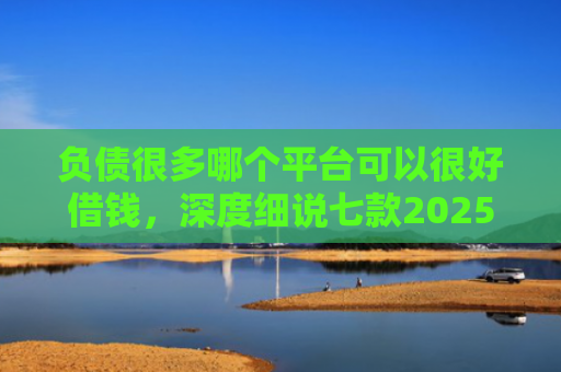 负债很多哪个平台可以很好借钱，深度细说七款2025网贷黑户秒下款的口子