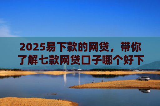 2025易下款的网贷，带你了解七款网贷口子哪个好下款论坛