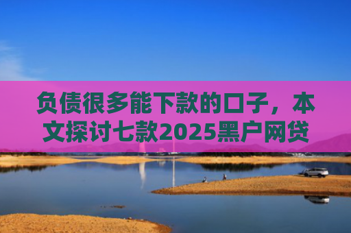 负债很多能下款的口子，本文探讨七款2025黑户网贷能下款的口子