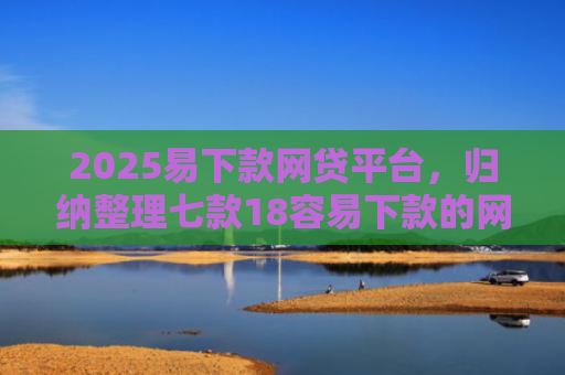 2025易下款网贷平台，归纳整理七款18容易下款的网贷口子