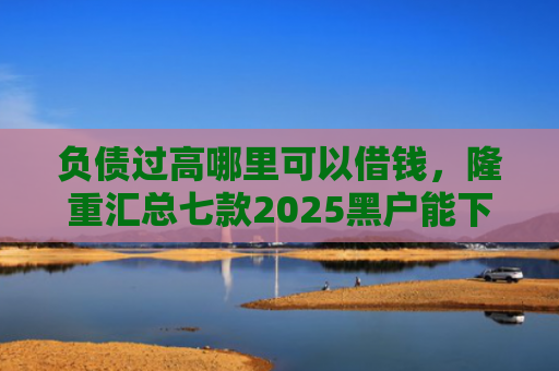 负债过高哪里可以借钱，隆重汇总七款2025黑户能下款的网贷