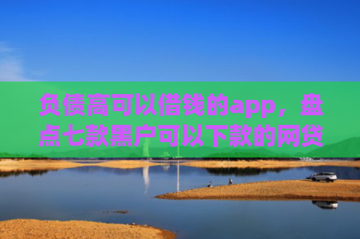 负债高可以借钱的app，盘点七款黑户可以下款的网贷口子