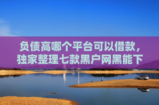 负债高哪个平台可以借款，独家整理七款黑户网黑能下款的网贷