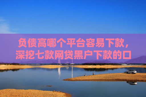 负债高哪个平台容易下款，深挖七款网贷黑户下款的口子