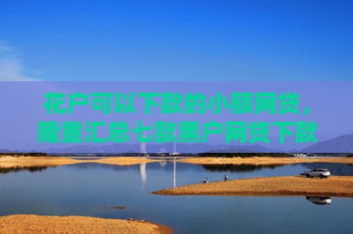 花户可以下款的小额网贷，隆重汇总七款黑户网贷下款快的口子