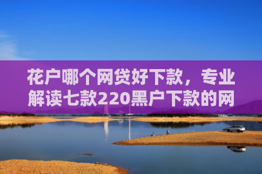 花户哪个网贷好下款，专业解读七款220黑户下款的网贷