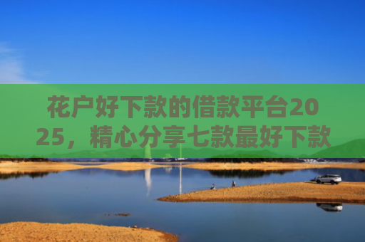花户好下款的借款平台2025，精心分享七款最好下款的网贷口子黑户