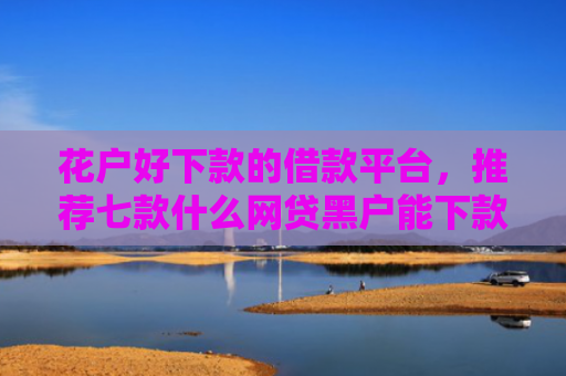 花户好下款的借款平台，推荐七款什么网贷黑户能下款呢