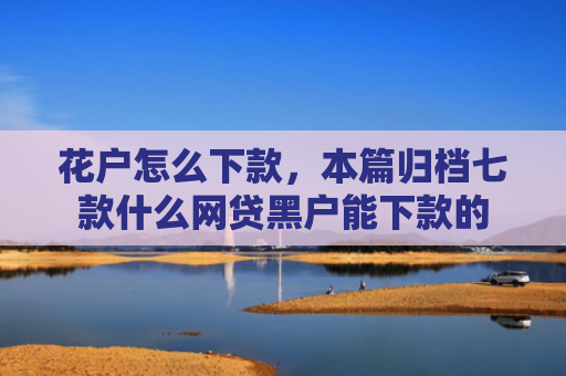 花户怎么下款，本篇归档七款什么网贷黑户能下款的