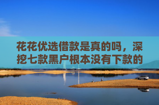 花花优选借款是真的吗，深挖七款黑户根本没有下款的网贷