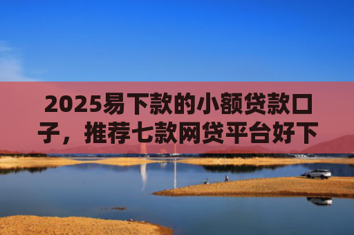 2025易下款的小额贷款口子，推荐七款网贷平台好下款的口子