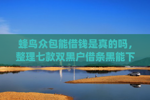 蜂鸟众包能借钱是真的吗，整理七款双黑户借条黑能下款网贷app口子
