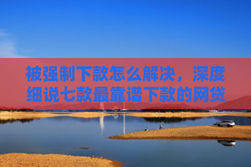 被强制下款怎么解决，深度细说七款最靠谱下款的网贷口子