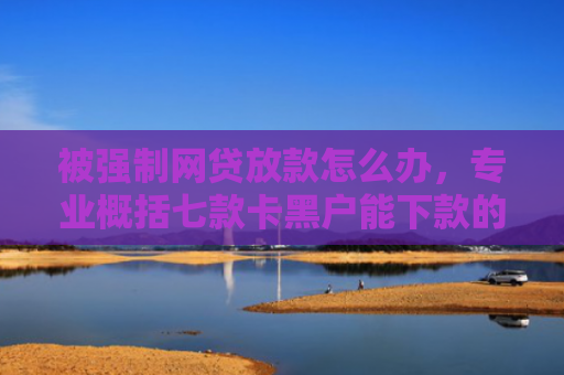 被强制网贷放款怎么办，专业概括七款卡黑户能下款的网贷口子