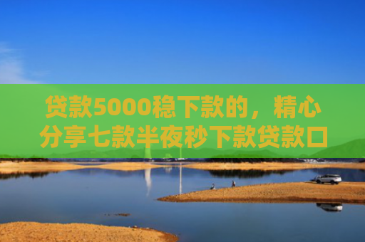 贷款5000稳下款的，精心分享七款半夜秒下款贷款口子