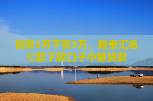 贷款5万下款3万，隆重汇总七款下款口子小额贷款