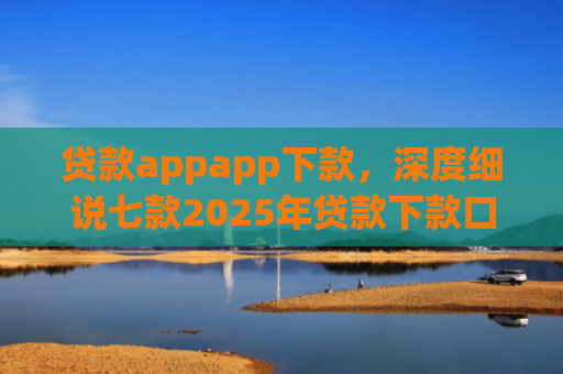 贷款appapp下款，深度细说七款2025年贷款下款口子