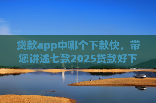 贷款app中哪个下款快，带您讲述七款2025贷款好下款口子