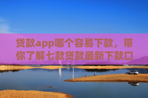 贷款app哪个容易下款，带你了解七款贷款最新下款口子交流