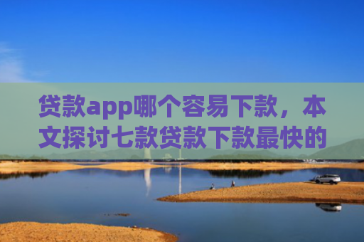 贷款app哪个容易下款，本文探讨七款贷款下款最快的口子