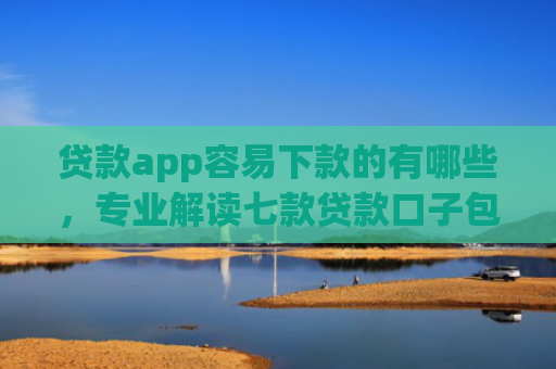 贷款app容易下款的有哪些，专业解读七款贷款口子包下款的
