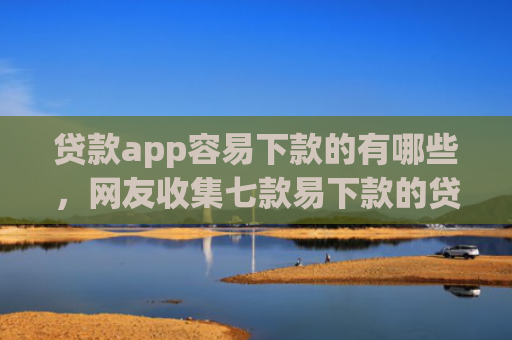 贷款app容易下款的有哪些，网友收集七款易下款的贷款口子