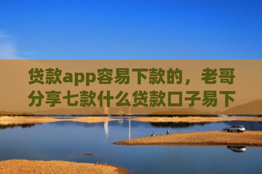 贷款app容易下款的，老哥分享七款什么贷款口子易下款
