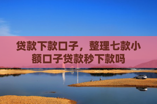 贷款下款口子，整理七款小额口子贷款秒下款吗