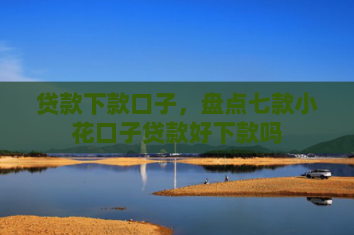 贷款下款口子，盘点七款小花口子贷款好下款吗