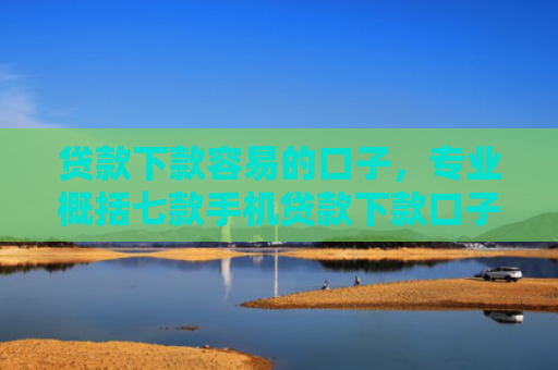 贷款下款容易的口子，专业概括七款手机贷款下款口子在哪查
