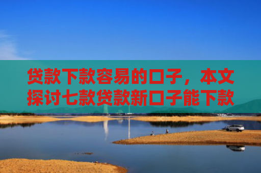 贷款下款容易的口子，本文探讨七款贷款新口子能下款吗