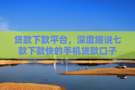 贷款下款平台，深度细说七款下款快的手机贷款口子