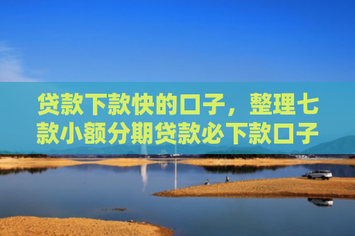 贷款下款快的口子，整理七款小额分期贷款必下款口子