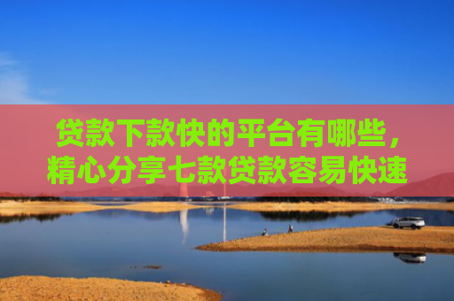 贷款下款快的平台有哪些，精心分享七款贷款容易快速下款的口子